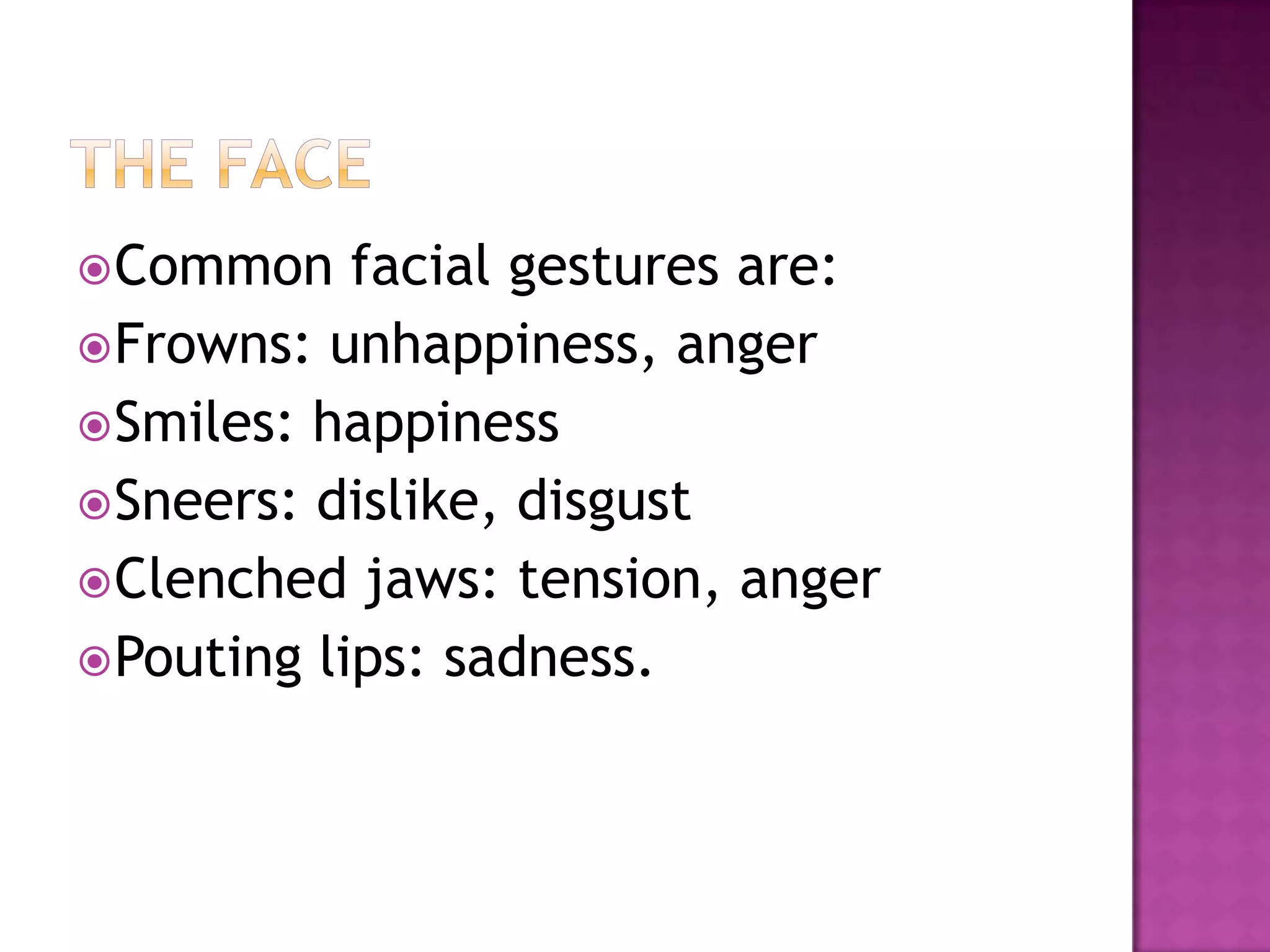 Common facial gestures are:
Frowns: unhappiness, anger
Smiles: happiness
Sneers: dislike, disgust
Clenched jaws: tension, anger
Pouting lips: sadness.
 