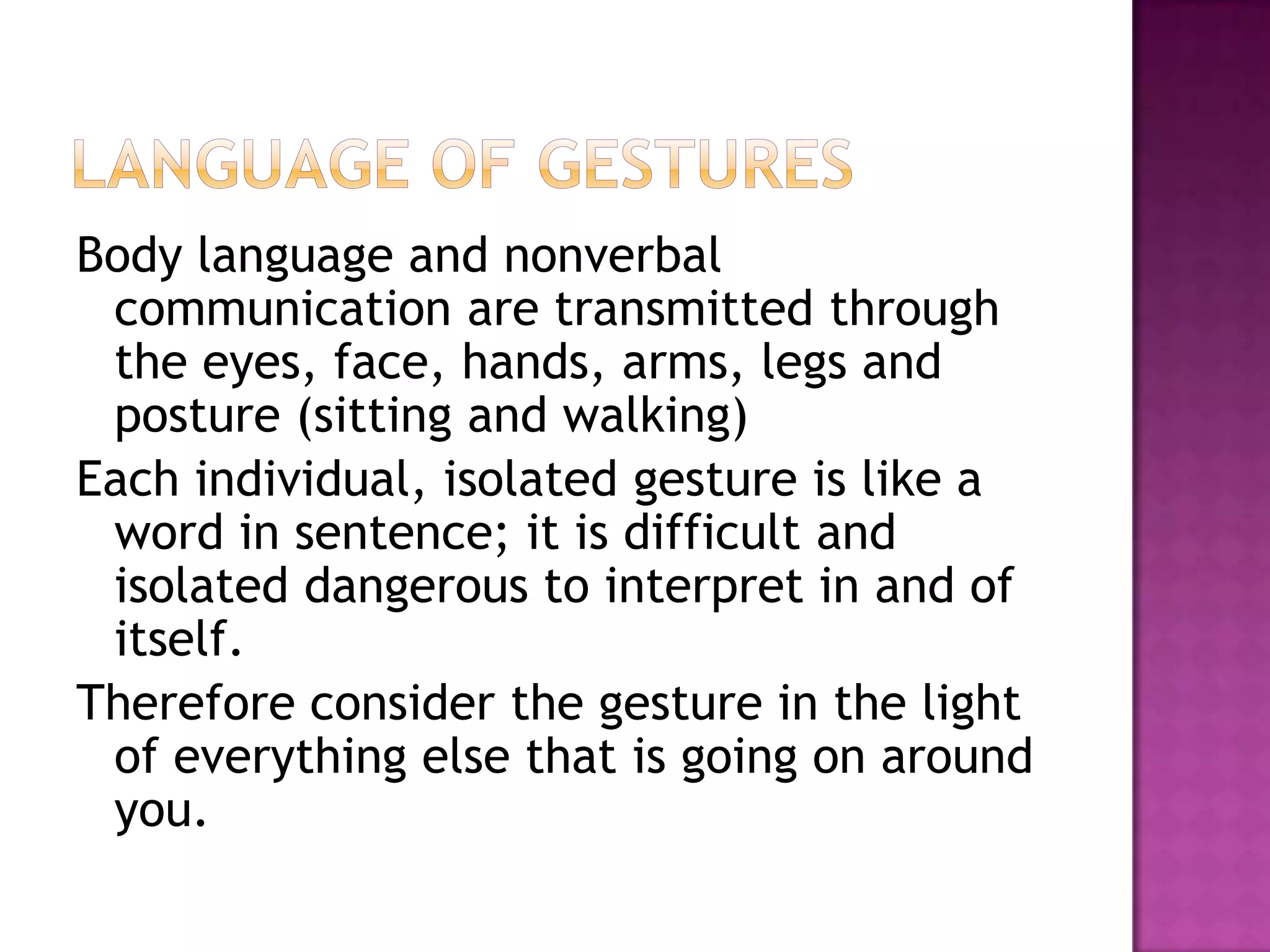 Body language and nonverbal
communication are transmitted through
the eyes, face, hands, arms, legs and
posture (sitting and walking)
Each individual, isolated gesture is like a
word in sentence; it is difficult and
isolated dangerous to interpret in and of
itself.
Therefore consider the gesture in the light
of everything else that is going on around
you.
 