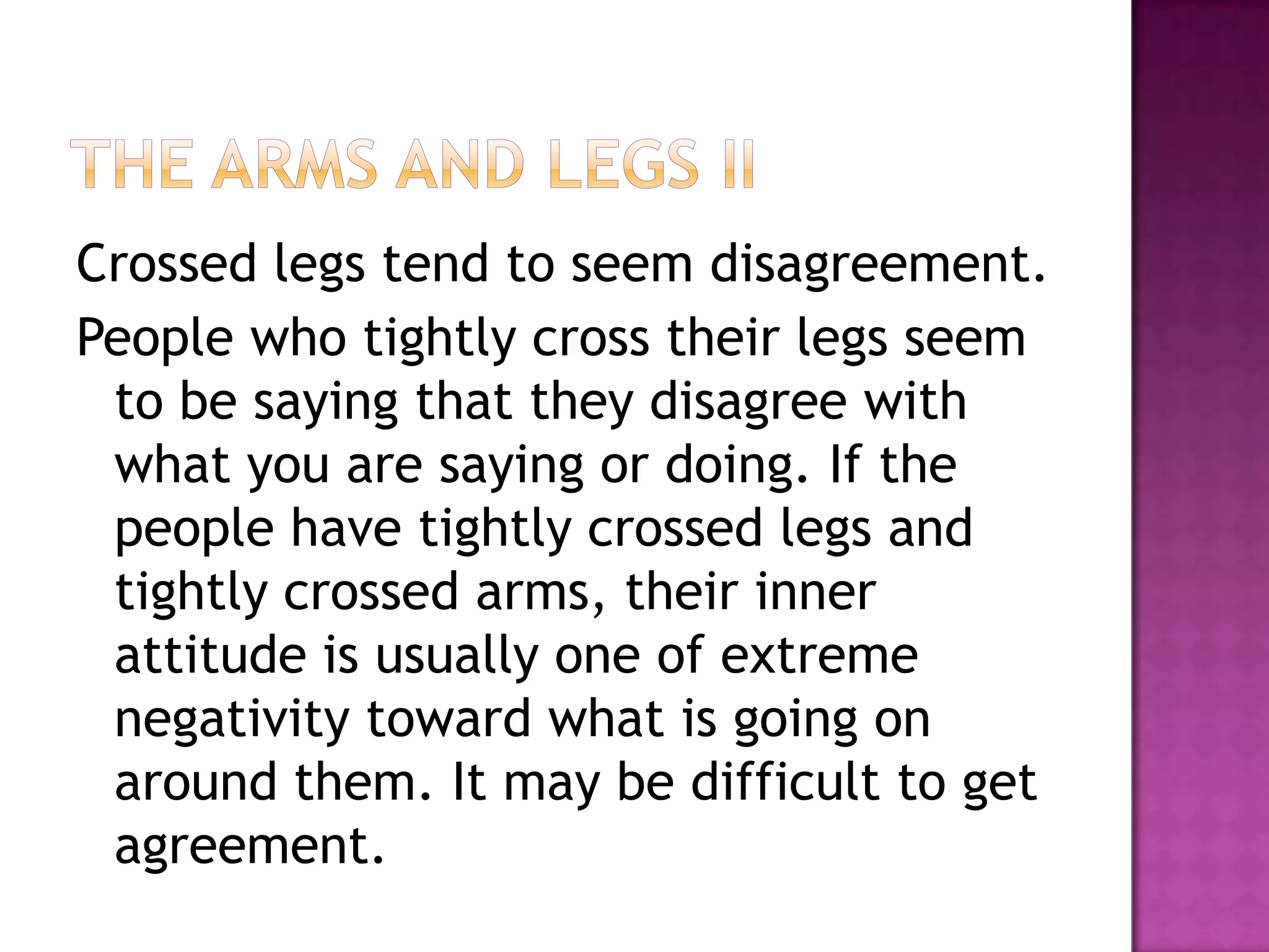 Crossed legs tend to seem disagreement.
People who tightly cross their legs seem
to be saying that they disagree with
what you are saying or doing. If the
people have tightly crossed legs and
tightly crossed arms, their inner
attitude is usually one of extreme
negativity toward what is going on
around them. It may be difficult to get
agreement.
 