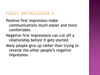 Positive first impression make
communications much easier and more
comfortable.
Negative first impressions can cut off a
relationship before it gets started.
Many people give up rather than trying to
reverse the other people’s negative
impression.
 