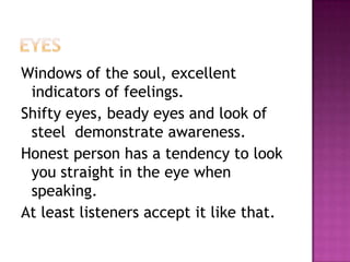 Windows of the soul, excellent
indicators of feelings.
Shifty eyes, beady eyes and look of
steel demonstrate awareness.
Honest person has a tendency to look
you straight in the eye when
speaking.
At least listeners accept it like that.
 