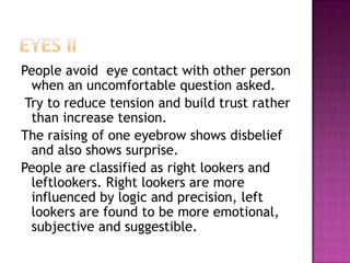 People avoid eye contact with other person
when an uncomfortable question asked.
Try to reduce tension and build trust rather
than increase tension.
The raising of one eyebrow shows disbelief
and also shows surprise.
People are classified as right lookers and
leftlookers. Right lookers are more
influenced by logic and precision, left
lookers are found to be more emotional,
subjective and suggestible.
 