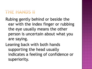 Rubing gently behind or beside the
ear with the index finger or rubbing
the eye usually means the other
person is uncertain about what you
are saying.
Leaning back with both hands
supporting the head usually
indicates a feeling of confidence or
superiority.
 