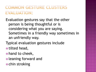 Evaluation gestures say that the other
person is being thoughtful or is
considering what you are saying.
Sometimes in a friendly way sometimes in
an unfriendly way.
Typical evaluation gestures include
 tilted head,
 hand to cheek,
 leaning forward and
 chin stroking
 