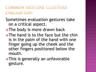 Sometimes evaluation gestures take
on a critical aspect.
The body is more drawn back
The hand is to the face but the chin
is in the palm of the hand with one
finger going up the cheek and the
other fingers positioned below the
mouth.
This is generally an unfavorable
gesture.
 