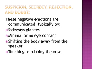 These negative emotions are
communicated typically by:
Sideways glances
Minimal or no eye contact
Shifting the body away from the
speaker
Touching or rubbing the nose.
 