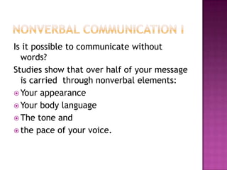 Is it possible to communicate without
words?
Studies show that over half of your message
is carried through nonverbal elements:
 Your appearance
 Your body language
 The tone and
 the pace of your voice.
 