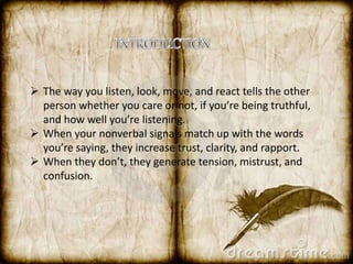  The way you listen, look, move, and react tells the other 
person whether you care or not, if you’re being truthful, 
and how well you’re listening. 
 When your nonverbal signals match up with the words 
you’re saying, they increase trust, clarity, and rapport. 
 When they don’t, they generate tension, mistrust, and 
confusion. 
 