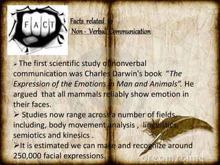 Facts related to 
Non - Verbal Communication 
 The first scientific study of nonverbal 
communication was Charles Darwin's book “The 
Expression of the Emotions in Man and Animals”. He 
argued that all mammals reliably show emotion in 
their faces. 
 Studies now range across a number of fields, 
including, body movement analysis , linguistics, 
semiotics and kinesics . 
It is estimated we can make and recognize around 
250,000 facial expressions. 
 