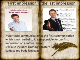 First impression is the last impression 
Our facial communication is the first communication 
which is non verbal so it is responsible for our first 
impression on another person. 
It also includes clothing , posture , gesture, eye 
contact and body language. 
 