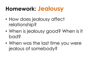 Homework: Jealousy
• How does jealousy affect
relationship?
• When is jealousy good? When is it
bad?
• When was the last time you were
jealous of somebody?
 