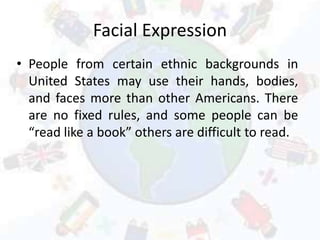 Facial Expression
• People from certain ethnic backgrounds in
United States may use their hands, bodies,
and faces more than other Americans. There
are no fixed rules, and some people can be
“read like a book” others are difficult to read.
 