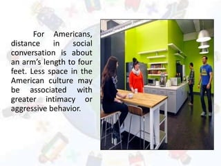 For Americans,
distance in social
conversation is about
an arm’s length to four
feet. Less space in the
American culture may
be associated with
greater intimacy or
aggressive behavior.
 