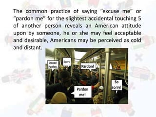 The common practice of saying “excuse me” or
“pardon me” for the slightest accidental touching 5
of another person reveals an American attitude
upon by someone, he or she may feel acceptable
and desirable, Americans may be perceived as cold
and distant.
 