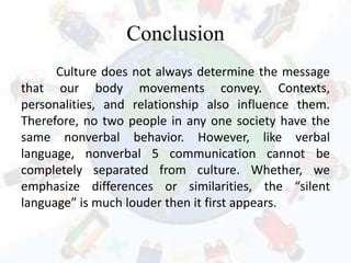 Conclusion
Culture does not always determine the message
that our body movements convey. Contexts,
personalities, and relationship also influence them.
Therefore, no two people in any one society have the
same nonverbal behavior. However, like verbal
language, nonverbal 5 communication cannot be
completely separated from culture. Whether, we
emphasize differences or similarities, the “silent
language” is much louder then it first appears.
 