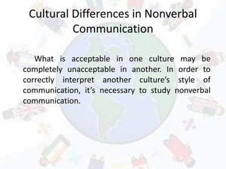 Cultural Differences in Nonverbal
Communication
What is acceptable in one culture may be
completely unacceptable in another. In order to
correctly interpret another culture’s style of
communication, it’s necessary to study nonverbal
communication.
 