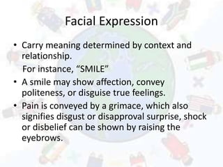 Facial Expression
• Carry meaning determined by context and
relationship.
For instance, “SMILE”
• A smile may show affection, convey
politeness, or disguise true feelings.
• Pain is conveyed by a grimace, which also
signifies disgust or disapproval surprise, shock
or disbelief can be shown by raising the
eyebrows.
 