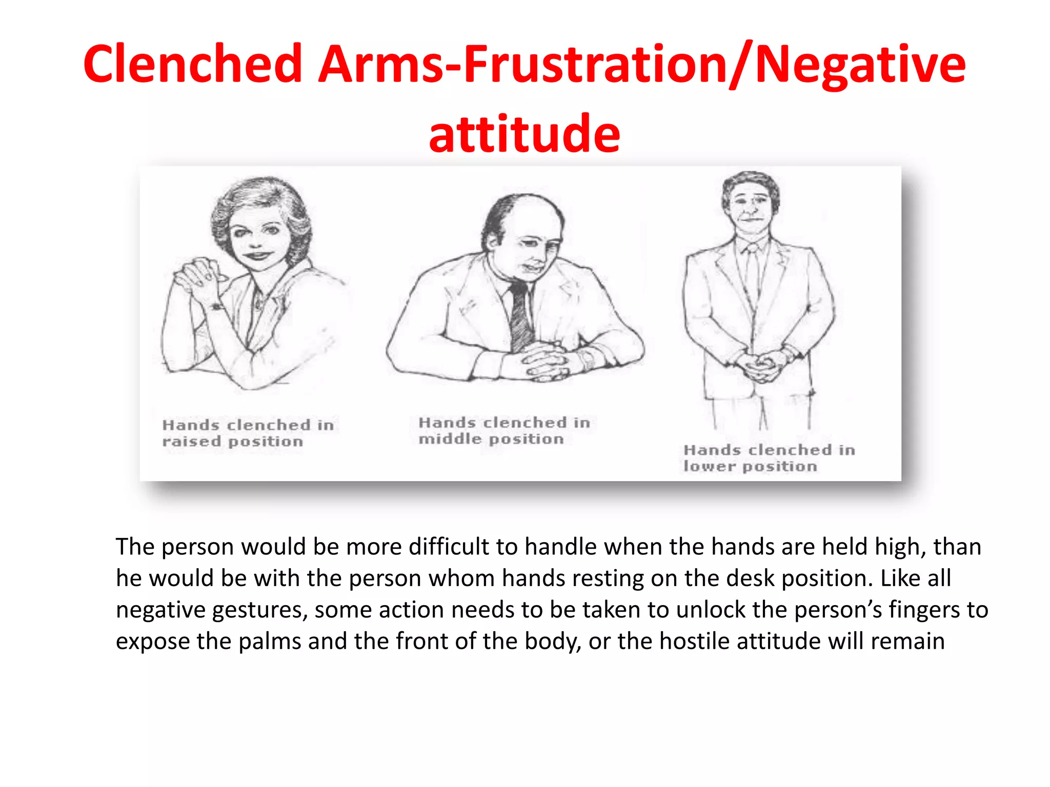 Clenched Arms-Frustration/Negative
attitude
The person would be more difficult to handle when the hands are held high, than
he would be with the person whom hands resting on the desk position. Like all
negative gestures, some action needs to be taken to unlock the person’s fingers to
expose the palms and the front of the body, or the hostile attitude will remain
 