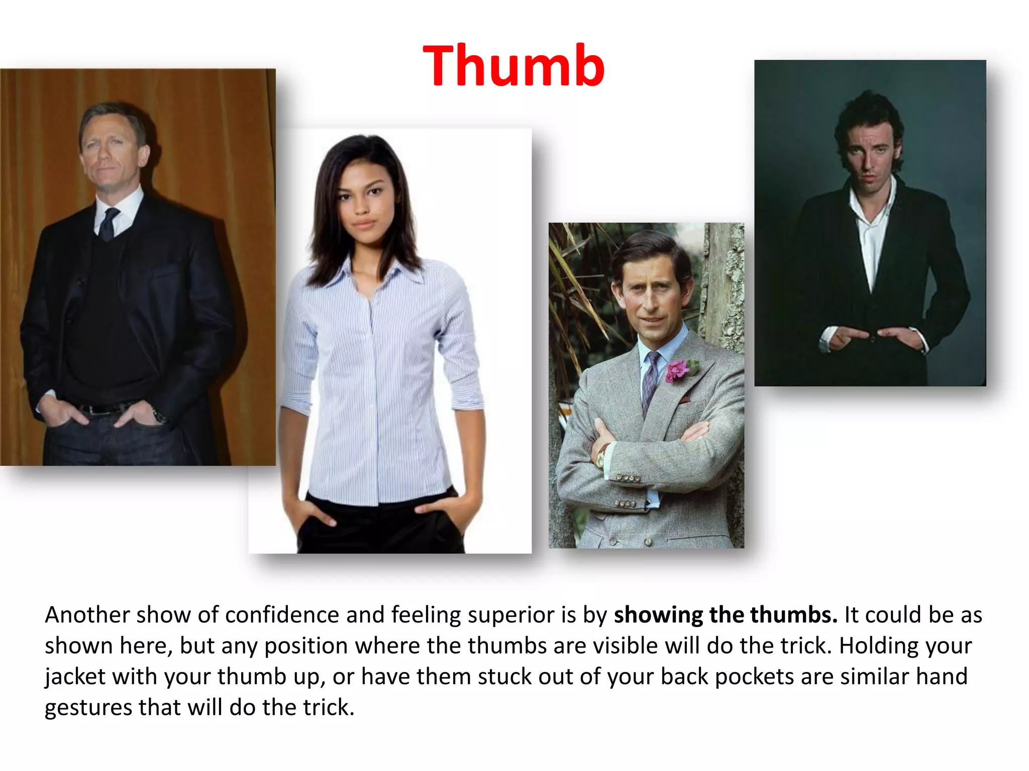 Thumb
Another show of confidence and feeling superior is by showing the thumbs. It could be as
shown here, but any position where the thumbs are visible will do the trick. Holding your
jacket with your thumb up, or have them stuck out of your back pockets are similar hand
gestures that will do the trick.
 