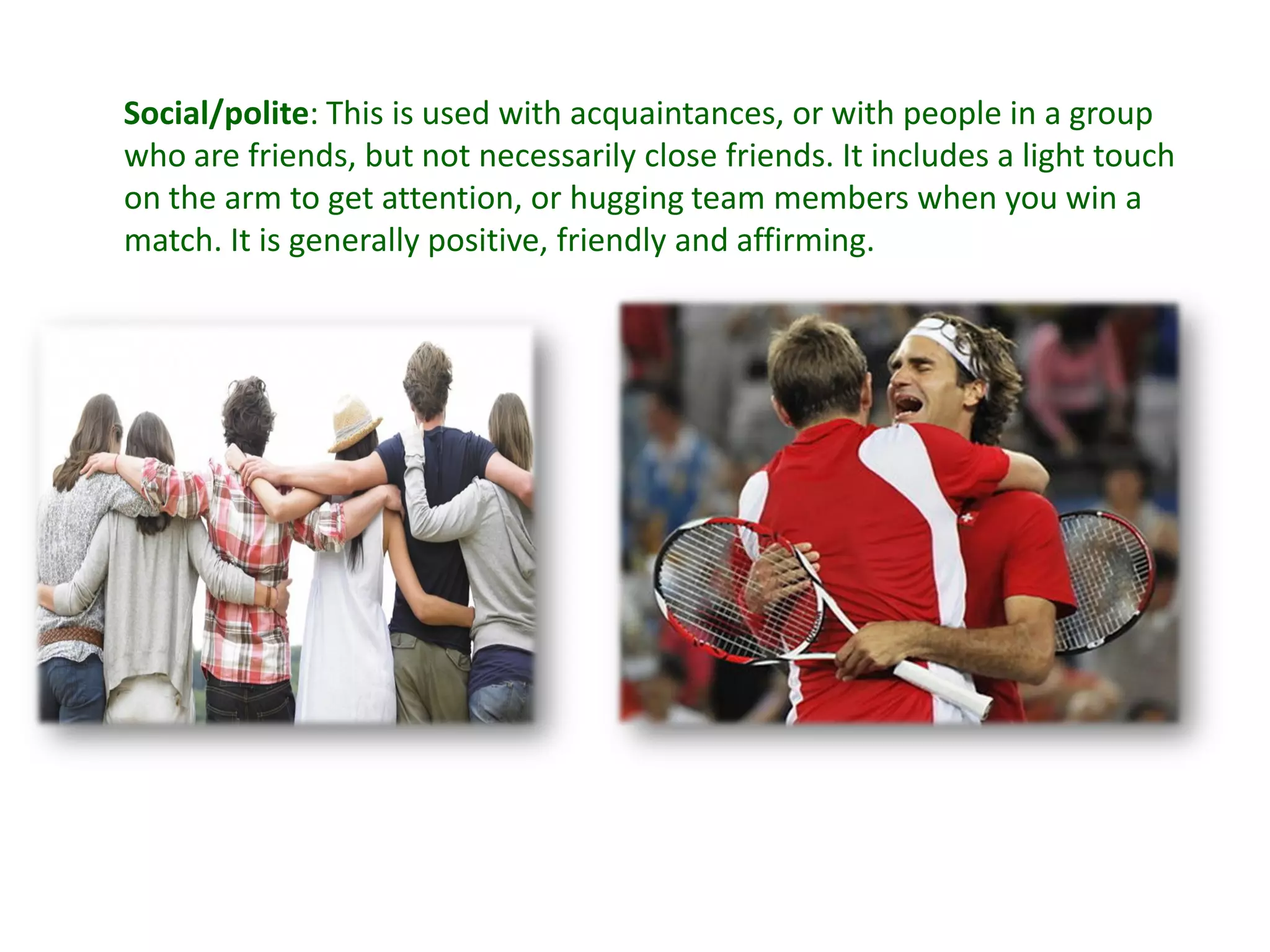 Social/polite: This is used with acquaintances, or with people in a group
who are friends, but not necessarily close friends. It includes a light touch
on the arm to get attention, or hugging team members when you win a
match. It is generally positive, friendly and affirming.
 
