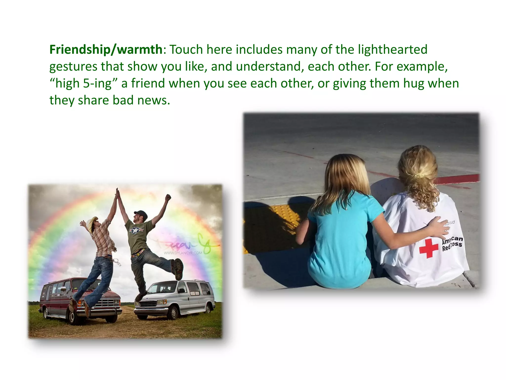 Friendship/warmth: Touch here includes many of the lighthearted
gestures that show you like, and understand, each other. For example,
“high 5-ing” a friend when you see each other, or giving them hug when
they share bad news.
 