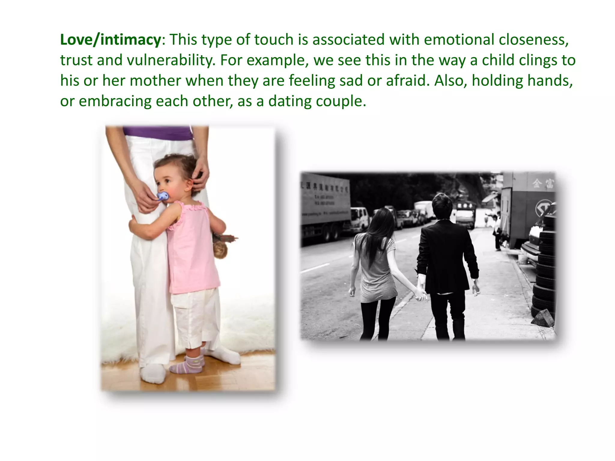 Love/intimacy: This type of touch is associated with emotional closeness,
trust and vulnerability. For example, we see this in the way a child clings to
his or her mother when they are feeling sad or afraid. Also, holding hands,
or embracing each other, as a dating couple.
 