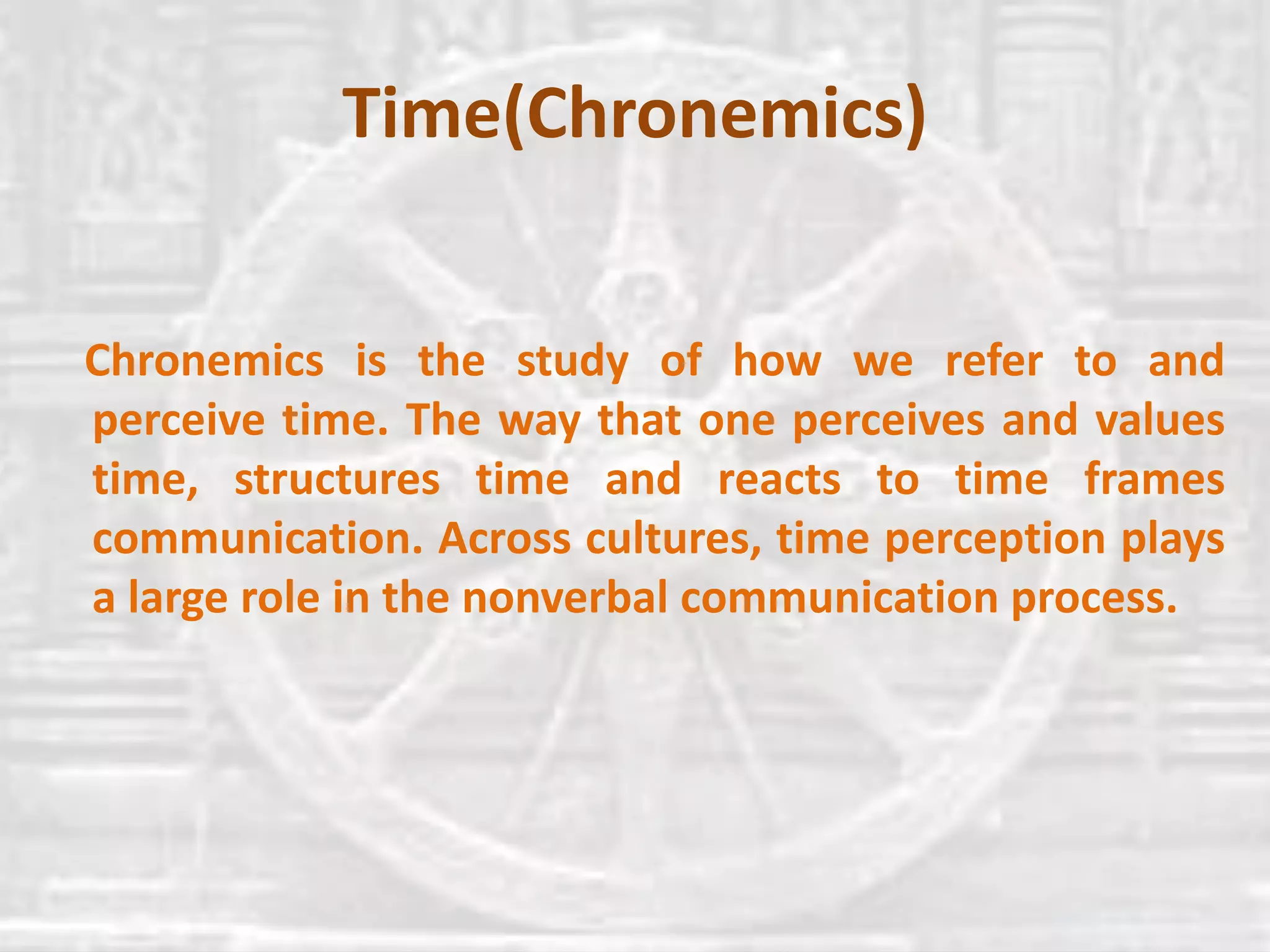 Time(Chronemics)
Chronemics is the study of how we refer to and
perceive time. The way that one perceives and values
time, structures time and reacts to time frames
communication. Across cultures, time perception plays
a large role in the nonverbal communication process.
 