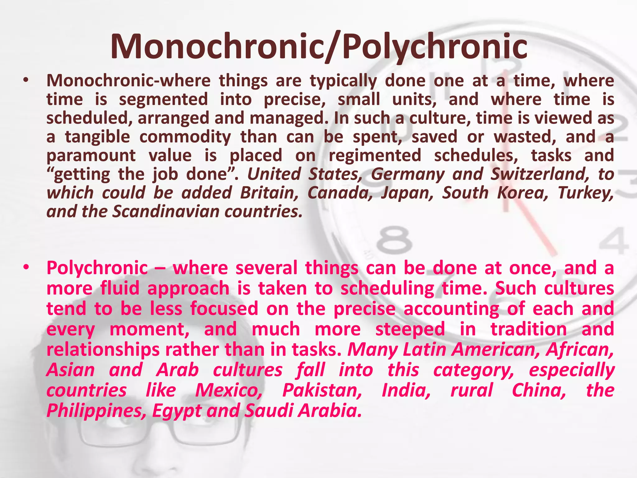 Monochronic/Polychronic
• Monochronic-where things are typically done one at a time, where
time is segmented into precise, small units, and where time is
scheduled, arranged and managed. In such a culture, time is viewed as
a tangible commodity than can be spent, saved or wasted, and a
paramount value is placed on regimented schedules, tasks and
“getting the job done”. United States, Germany and Switzerland, to
which could be added Britain, Canada, Japan, South Korea, Turkey,
and the Scandinavian countries.
• Polychronic – where several things can be done at once, and a
more fluid approach is taken to scheduling time. Such cultures
tend to be less focused on the precise accounting of each and
every moment, and much more steeped in tradition and
relationships rather than in tasks. Many Latin American, African,
Asian and Arab cultures fall into this category, especially
countries like Mexico, Pakistan, India, rural China, the
Philippines, Egypt and Saudi Arabia.
 