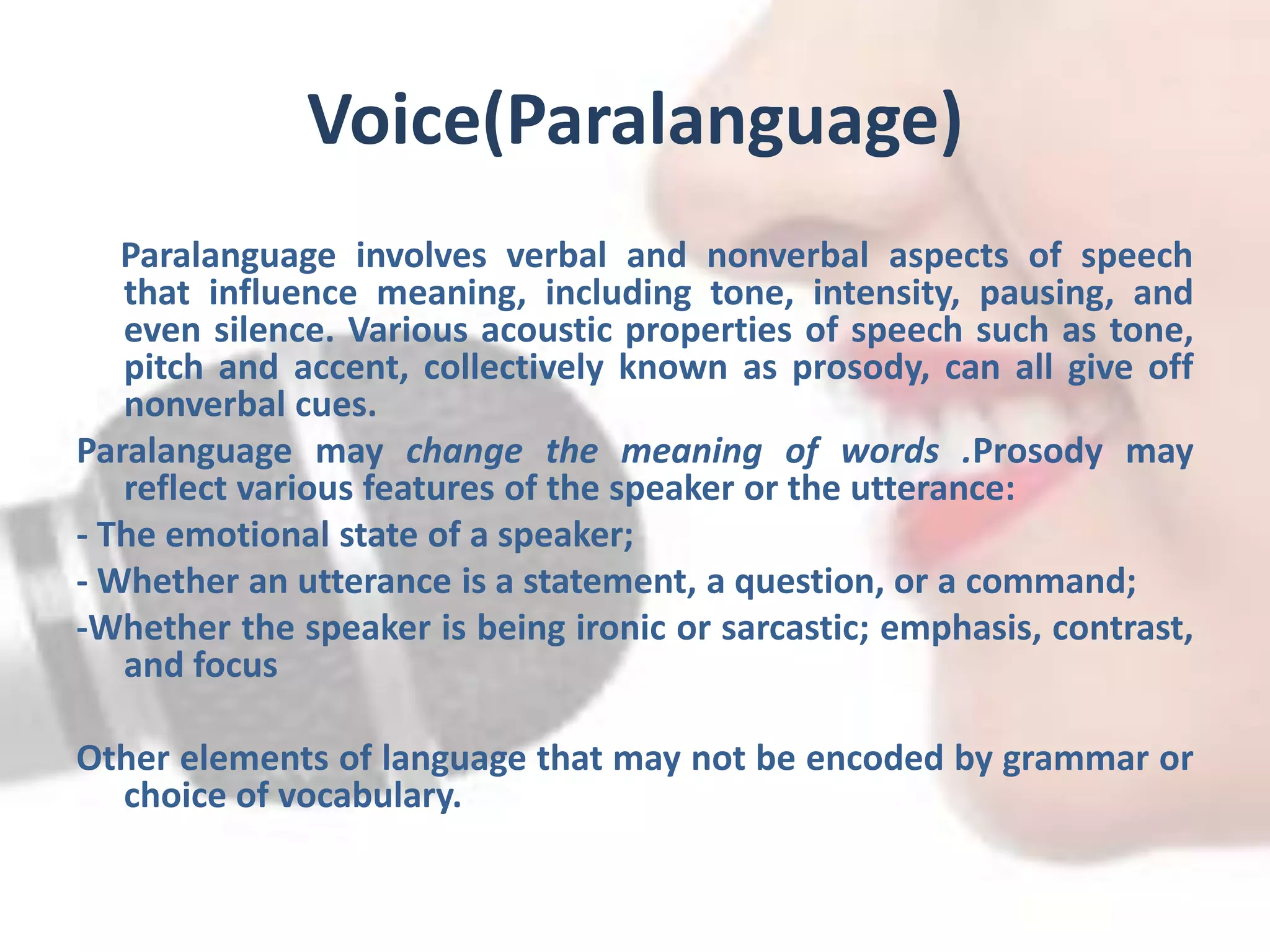 Voice(Paralanguage)
Paralanguage involves verbal and nonverbal aspects of speech
that influence meaning, including tone, intensity, pausing, and
even silence. Various acoustic properties of speech such as tone,
pitch and accent, collectively known as prosody, can all give off
nonverbal cues.
Paralanguage may change the meaning of words .Prosody may
reflect various features of the speaker or the utterance:
- The emotional state of a speaker;
- Whether an utterance is a statement, a question, or a command;
-Whether the speaker is being ironic or sarcastic; emphasis, contrast,
and focus
Other elements of language that may not be encoded by grammar or
choice of vocabulary.
 