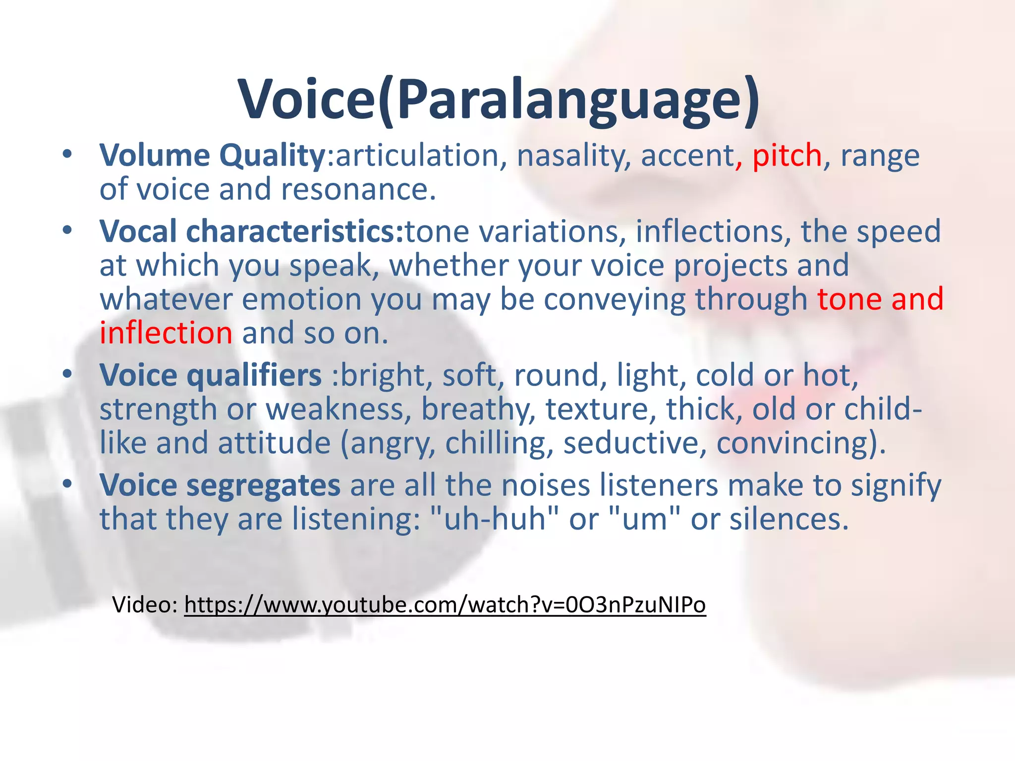 Voice(Paralanguage)
• Volume Quality:articulation, nasality, accent, pitch, range
of voice and resonance.
• Vocal characteristics:tone variations, inflections, the speed
at which you speak, whether your voice projects and
whatever emotion you may be conveying through tone and
inflection and so on.
• Voice qualifiers :bright, soft, round, light, cold or hot,
strength or weakness, breathy, texture, thick, old or child-
like and attitude (angry, chilling, seductive, convincing).
• Voice segregates are all the noises listeners make to signify
that they are listening: "uh-huh" or "um" or silences.
Video: https://www.youtube.com/watch?v=0O3nPzuNIPo
 