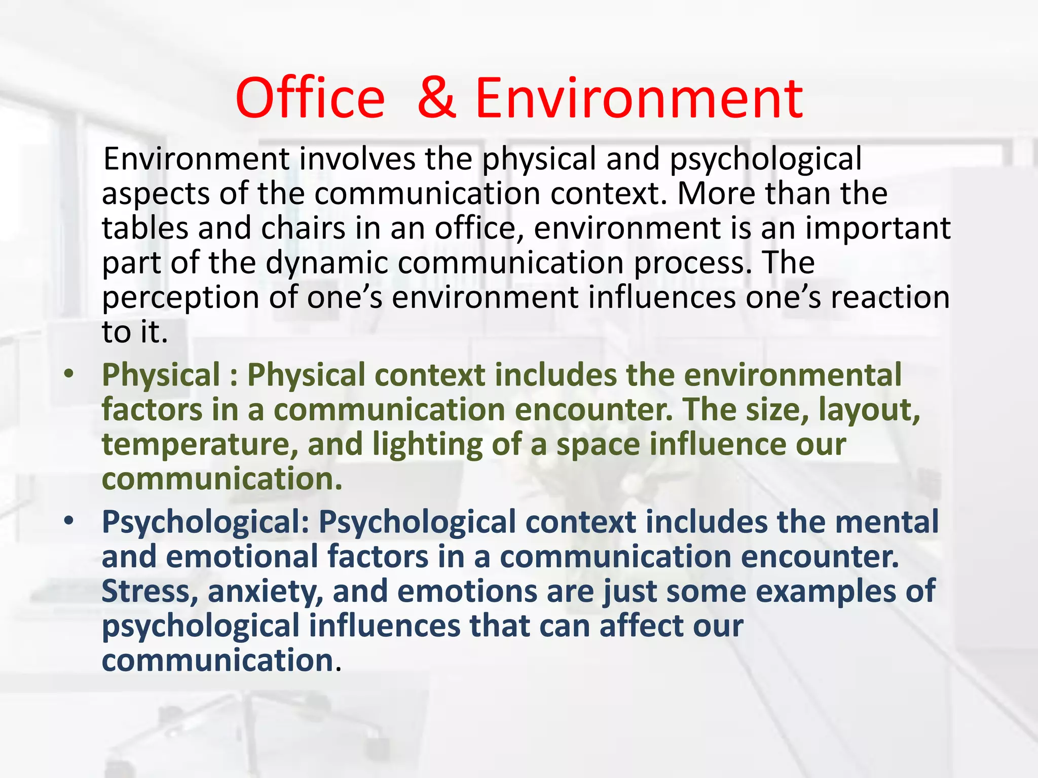 Office & Environment
Environment involves the physical and psychological
aspects of the communication context. More than the
tables and chairs in an office, environment is an important
part of the dynamic communication process. The
perception of one’s environment influences one’s reaction
to it.
• Physical : Physical context includes the environmental
factors in a communication encounter. The size, layout,
temperature, and lighting of a space influence our
communication.
• Psychological: Psychological context includes the mental
and emotional factors in a communication encounter.
Stress, anxiety, and emotions are just some examples of
psychological influences that can affect our
communication.
 