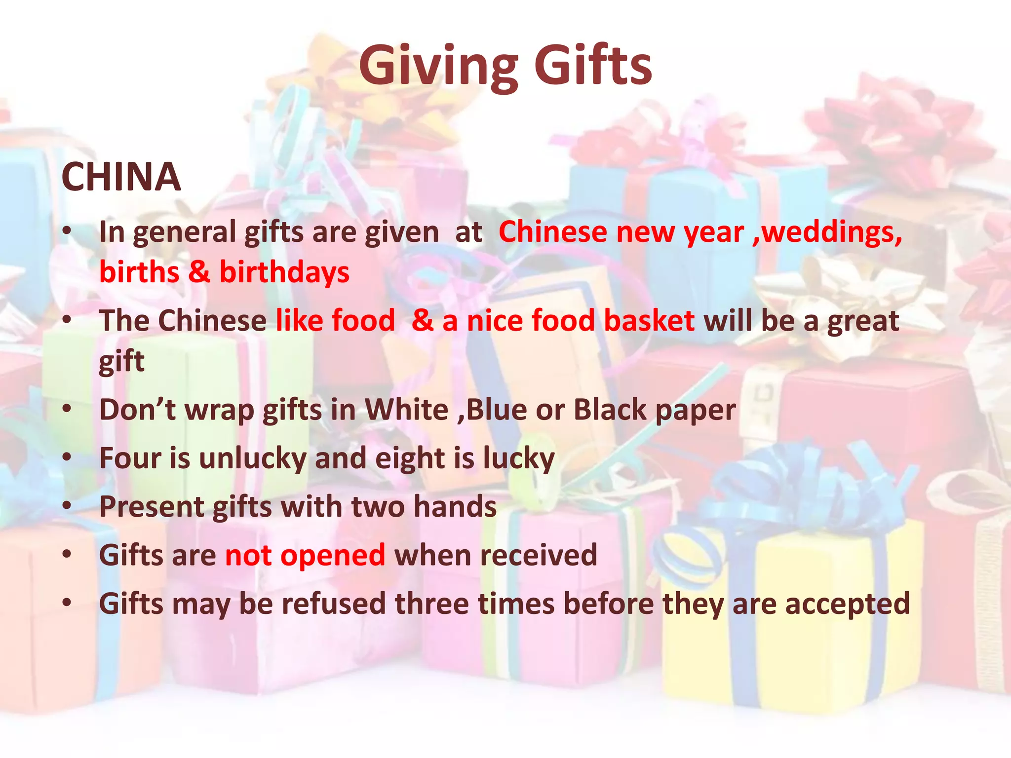 Giving Gifts
CHINA
• In general gifts are given at Chinese new year ,weddings,
births & birthdays
• The Chinese like food & a nice food basket will be a great
gift
• Don’t wrap gifts in White ,Blue or Black paper
• Four is unlucky and eight is lucky
• Present gifts with two hands
• Gifts are not opened when received
• Gifts may be refused three times before they are accepted
 
