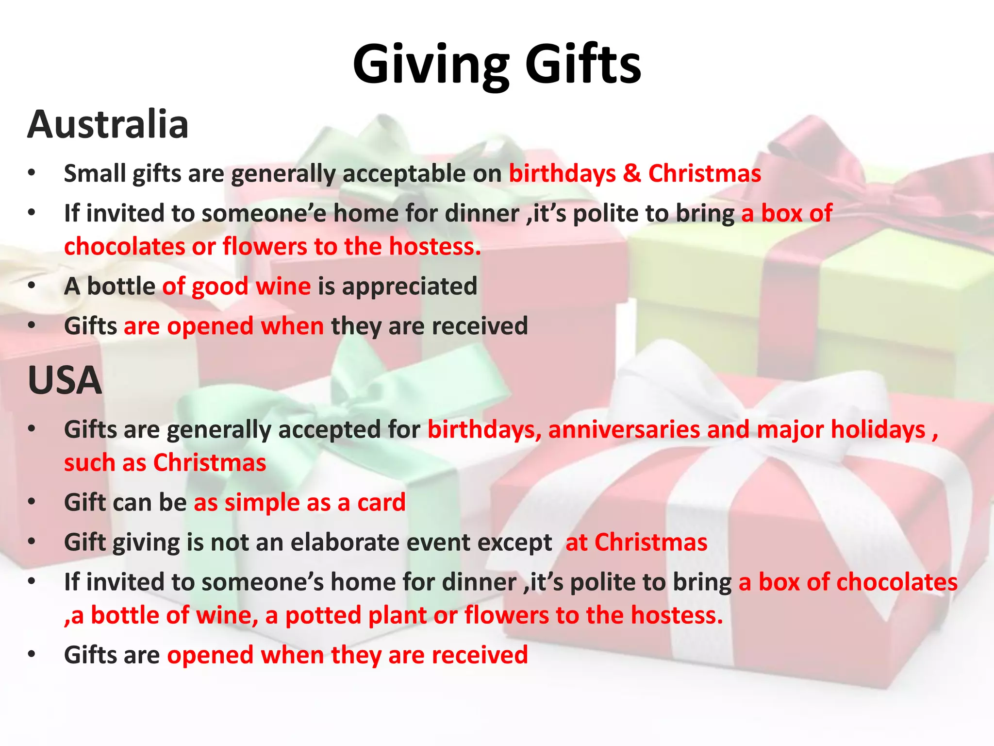 Giving Gifts
Australia
• Small gifts are generally acceptable on birthdays & Christmas
• If invited to someone’e home for dinner ,it’s polite to bring a box of
chocolates or flowers to the hostess.
• A bottle of good wine is appreciated
• Gifts are opened when they are received
USA
• Gifts are generally accepted for birthdays, anniversaries and major holidays ,
such as Christmas
• Gift can be as simple as a card
• Gift giving is not an elaborate event except at Christmas
• If invited to someone’s home for dinner ,it’s polite to bring a box of chocolates
,a bottle of wine, a potted plant or flowers to the hostess.
• Gifts are opened when they are received
 