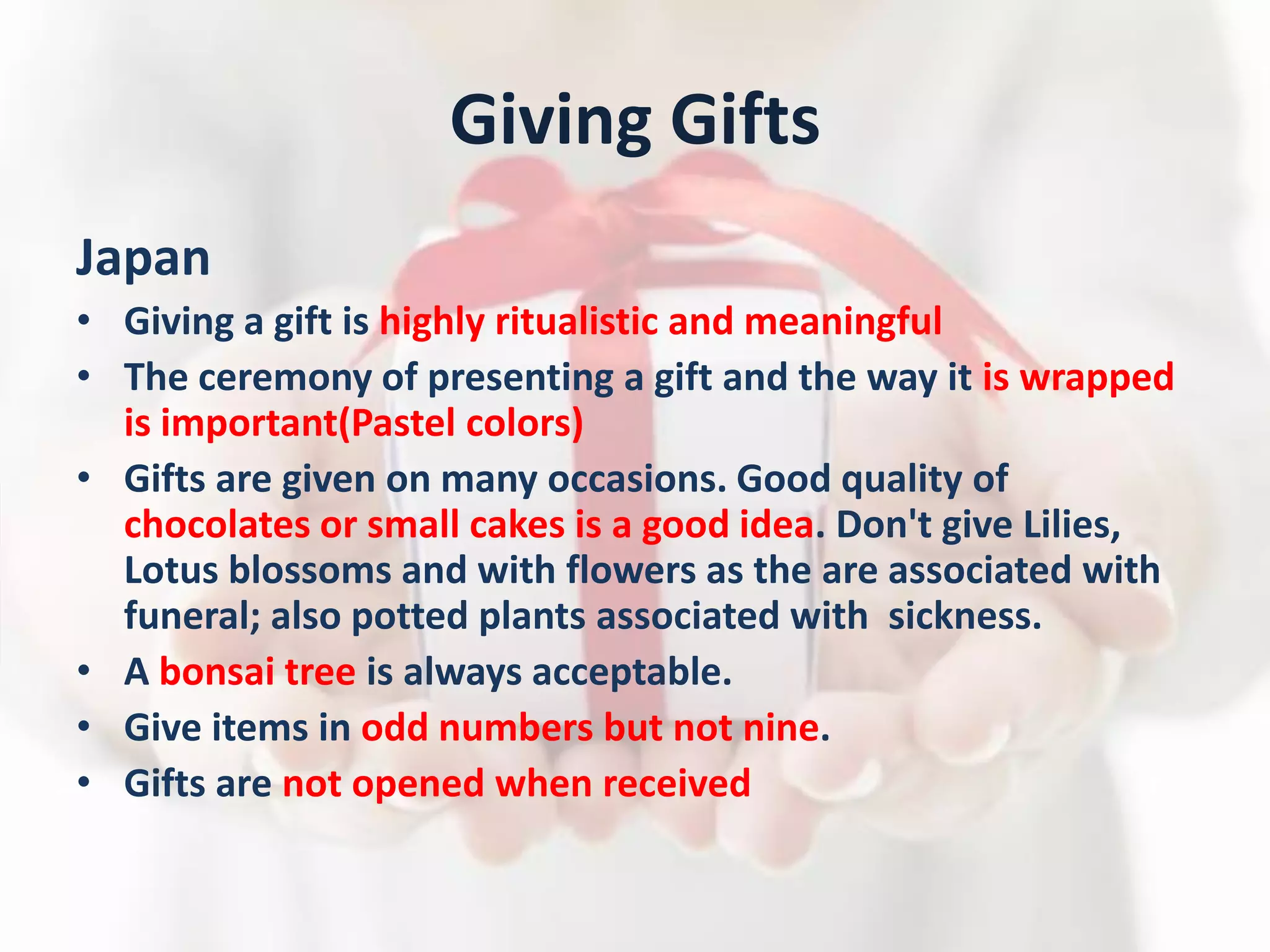 Giving Gifts
Japan
• Giving a gift is highly ritualistic and meaningful
• The ceremony of presenting a gift and the way it is wrapped
is important(Pastel colors)
• Gifts are given on many occasions. Good quality of
chocolates or small cakes is a good idea. Don't give Lilies,
Lotus blossoms and with flowers as the are associated with
funeral; also potted plants associated with sickness.
• A bonsai tree is always acceptable.
• Give items in odd numbers but not nine.
• Gifts are not opened when received
 