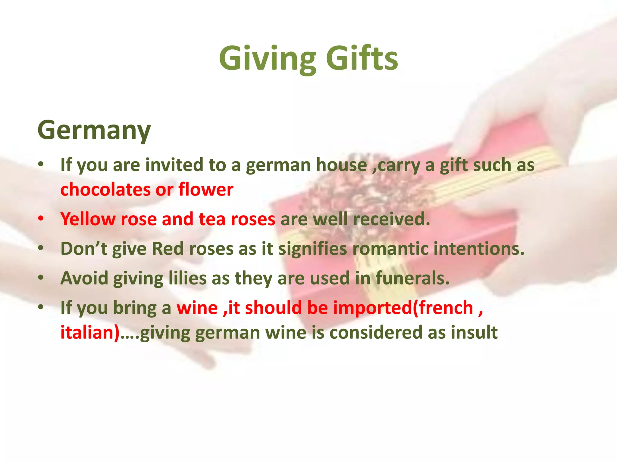 Giving Gifts
Germany
• If you are invited to a german house ,carry a gift such as
chocolates or flower
• Yellow rose and tea roses are well received.
• Don’t give Red roses as it signifies romantic intentions.
• Avoid giving lilies as they are used in funerals.
• If you bring a wine ,it should be imported(french ,
italian)….giving german wine is considered as insult
 