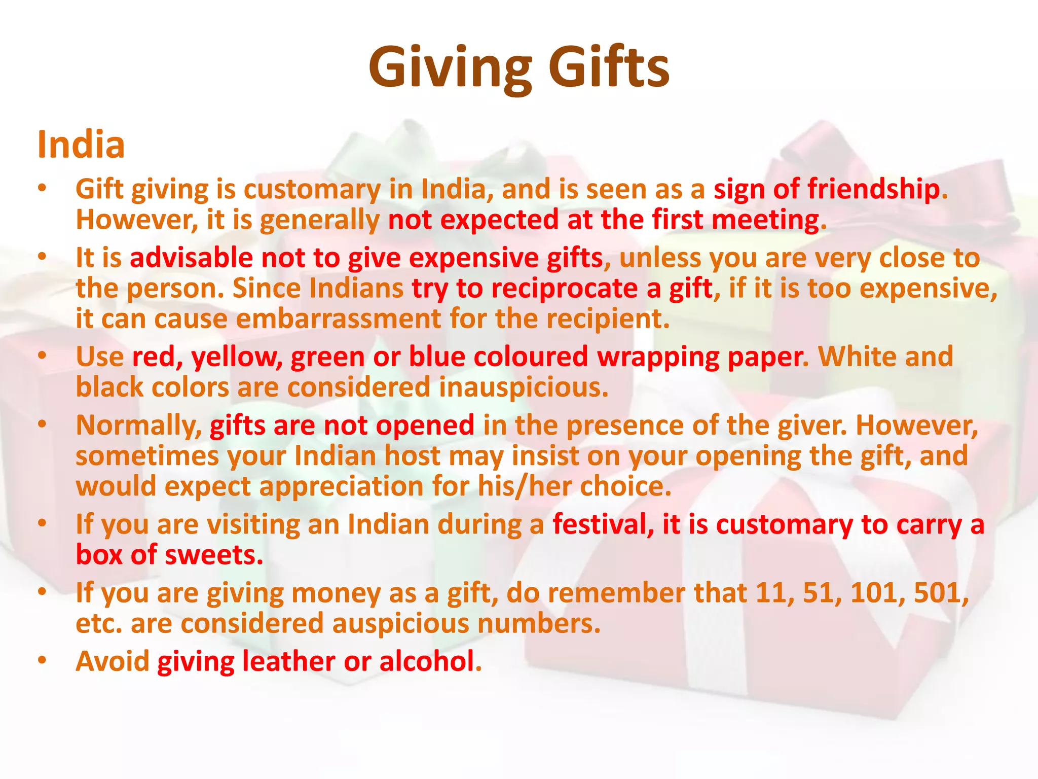 Giving Gifts
India
• Gift giving is customary in India, and is seen as a sign of friendship.
However, it is generally not expected at the first meeting.
• It is advisable not to give expensive gifts, unless you are very close to
the person. Since Indians try to reciprocate a gift, if it is too expensive,
it can cause embarrassment for the recipient.
• Use red, yellow, green or blue coloured wrapping paper. White and
black colors are considered inauspicious.
• Normally, gifts are not opened in the presence of the giver. However,
sometimes your Indian host may insist on your opening the gift, and
would expect appreciation for his/her choice.
• If you are visiting an Indian during a festival, it is customary to carry a
box of sweets.
• If you are giving money as a gift, do remember that 11, 51, 101, 501,
etc. are considered auspicious numbers.
• Avoid giving leather or alcohol.
 