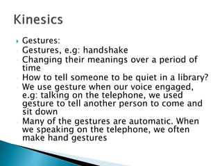  Gestures:
 Gestures, e.g: handshake
 Changing their meanings over a period of
time
 How to tell someone to be quiet in a library?
 We use gesture when our voice engaged,
e.g: talking on the telephone, we used
gesture to tell another person to come and
sit down
 Many of the gestures are automatic. When
we speaking on the telephone, we often
make hand gestures
 