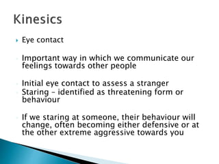  Eye contact
 Important way in which we communicate our
feelings towards other people
 Initial eye contact to assess a stranger
 Staring – identified as threatening form or
behaviour
 If we staring at someone, their behaviour will
change, often becoming either defensive or at
the other extreme aggressive towards you
 