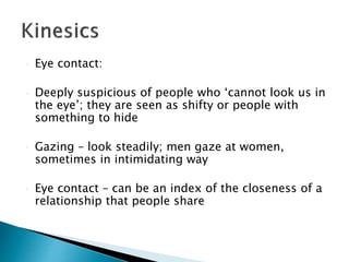  Eye contact:
 Deeply suspicious of people who ‘cannot look us in
the eye’; they are seen as shifty or people with
something to hide
 Gazing – look steadily; men gaze at women,
sometimes in intimidating way
 Eye contact – can be an index of the closeness of a
relationship that people share
 