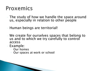  The study of how we handle the space around
us, especially in relation to other people
 Human beings are territorial!
 We create for ourselves spaces that belong to
us and to which we try carefully to control
access
 Example:
 Our homes
 Our spaces at work or school
 