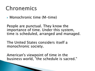  Monochronic time (M-time)
People are punctual. They know the
importance of time. Under this system,
time is scheduled, arranged and managed.
The United States considers itself a
monochronic society.
American's viewpoint of time in the
business world, "the schedule is sacred."
 