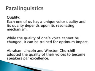 Quality:
Each one of us has a unique voice quality and
its quality depends upon its resonating
mechanism.
While the quality of one’s voice cannot be
changed, it can be trained for optimum impact.
Abraham Lincoln and Winston Churchill
adopted the quality of their voices to become
speakers par excellence.
 
