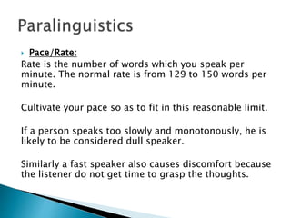  Pace/Rate:
Rate is the number of words which you speak per
minute. The normal rate is from 129 to 150 words per
minute.
Cultivate your pace so as to fit in this reasonable limit.
If a person speaks too slowly and monotonously, he is
likely to be considered dull speaker.
Similarly a fast speaker also causes discomfort because
the listener do not get time to grasp the thoughts.
 
