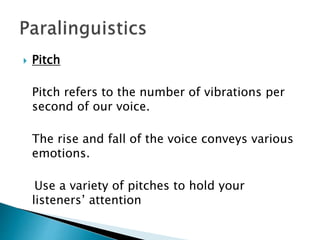  Pitch
Pitch refers to the number of vibrations per
second of our voice.
The rise and fall of the voice conveys various
emotions.
Use a variety of pitches to hold your
listeners’ attention
 