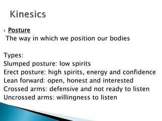  Posture
The way in which we position our bodies
Types:
Slumped posture: low spirits
Erect posture: high spirits, energy and confidence
Lean forward: open, honest and interested
Crossed arms: defensive and not ready to listen
Uncrossed arms: willingness to listen
 