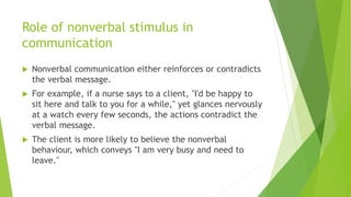 Role of nonverbal stimulus in
communication
 Nonverbal communication either reinforces or contradicts
the verbal message.
 For example, if a nurse says to a client, "I'd be happy to
sit here and talk to you for a while," yet glances nervously
at a watch every few seconds, the actions contradict the
verbal message.
 The client is more likely to believe the nonverbal
behaviour, which conveys "I am very busy and need to
leave."
 