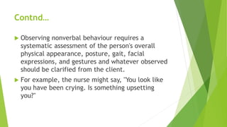 Contnd…
 Observing nonverbal behaviour requires a
systematic assessment of the person's overall
physical appearance, posture, gait, facial
expressions, and gestures and whatever observed
should be clarified from the client.
 For example, the nurse might say, "You look like
you have been crying. Is something upsetting
you?"
 