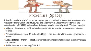 This refers to the study of the human use of space. It includes permanent structures, the
movable objects within the structures, and the informal space which separates the
participants. Hall (1969) defines four distances people generally use in Western society:
 Intimate distance – up to 18 inches is appropriate for private conversations between
friends
 Personal distance – from 18 inches to 4 feet, is the space in which casual conversations
occurs.
 Social distance – from 4 – 8 feet, is where impersonal business such as job interviews is
conducted.
 Public distance – is anything from 8 ft
Proxemics (Space)
 