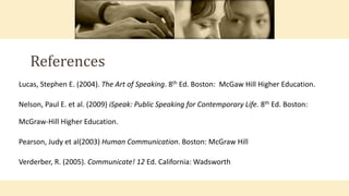 Lucas, Stephen E. (2004). The Art of Speaking. 8th Ed. Boston: McGaw Hill Higher Education.
Nelson, Paul E. et al. (2009) iSpeak: Public Speaking for Contemporary Life. 8th Ed. Boston:
McGraw-Hill Higher Education.
Pearson, Judy et al(2003) Human Communication. Boston: McGraw Hill
Verderber, R. (2005). Communicate! 12 Ed. California: Wadsworth
References
 
