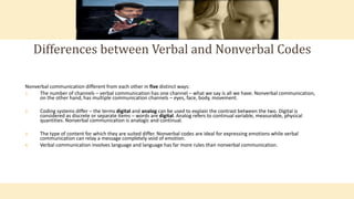 Nonverbal communication different from each other in five distinct ways:
1. The number of channels – verbal communication has one channel – what we say is all we have. Nonverbal communication,
on the other hand, has multiple communication channels – eyes, face, body, movement.
2. Coding systems differ – the terms digital and analog can be used to explain the contrast between the two. Digital is
considered as discrete or separate items – words are digital. Analog refers to continual variable, measurable, physical
quantities. Nonverbal communication is analogic and continual.
3. The type of content for which they are suited differ. Nonverbal codes are ideal for expressing emotions while verbal
communication can relay a message completely void of emotion.
4. Verbal communication involves language and language has far more rules than nonverbal communication.
Differences between Verbal and Nonverbal Codes
 